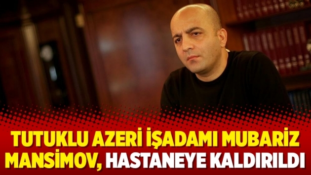 Tutuklu Azeri işadamı Mubariz Mansimov, hastaneye kaldırıldı