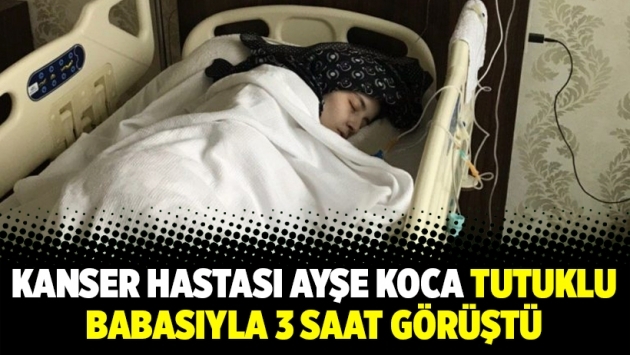 Kanser hastası Ayşe Koca tutuklu babasıyla 3 saat görüştü
