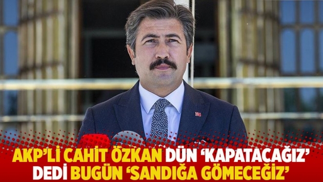 AKP'li Cahit Özkan dün 'Kapatacağız' dedi bugün 'Sandığa gömeceğiz'