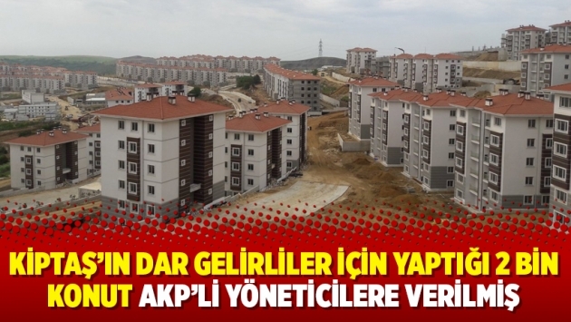 KİPTAŞ’ın dar gelirliler için yaptığı 2 bin konut AKP’li yöneticilere verilmiş
