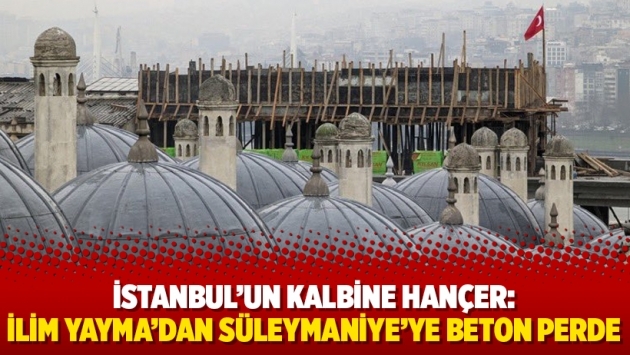 İstanbul’un kalbine hançer: İlim Yayma’dan Süleymaniye’ye beton perde