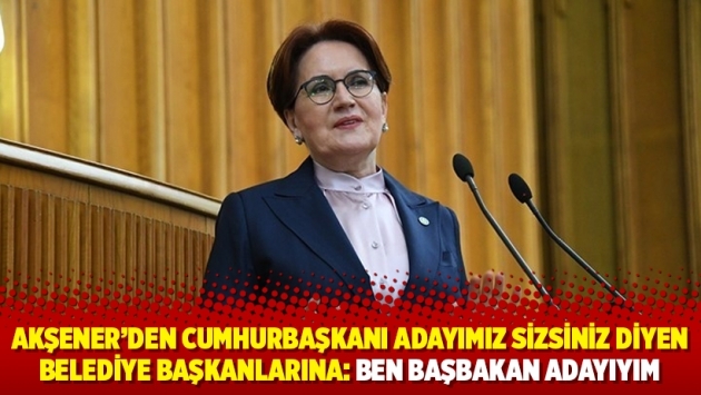 Akşener'den “Cumhurbaşkanı adayımız sizsiniz” diyen belediye başkanlarına: Ben başbakan adayıyım