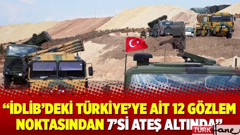 “İdlib’deki Türkiye’ye ait 12 gözlem noktasından 7’si ateş altında”