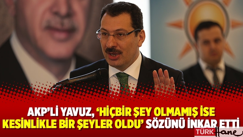 AKP’li Yavuz, “Hiçbir şey olmamış ise kesinlikle bir şeyler oldu” sözünü inkar etti
