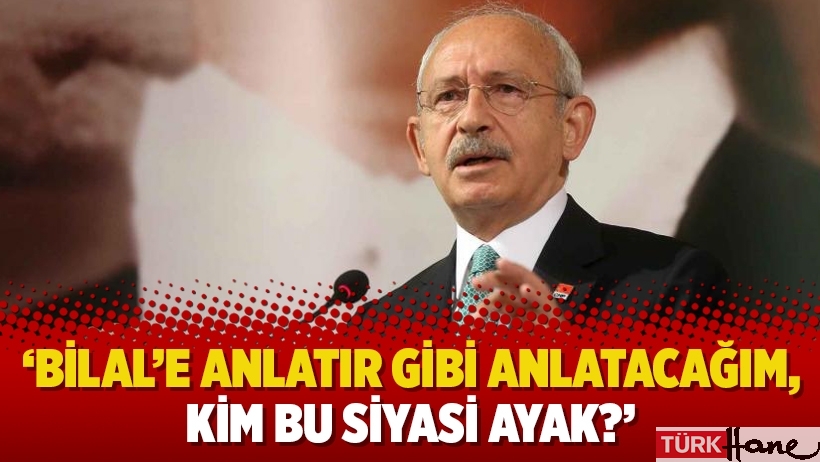 Kılıçdaroğlu: ‘Bilal’e anlatır gibi anlatacağım, kim bu siyasi ayak?’