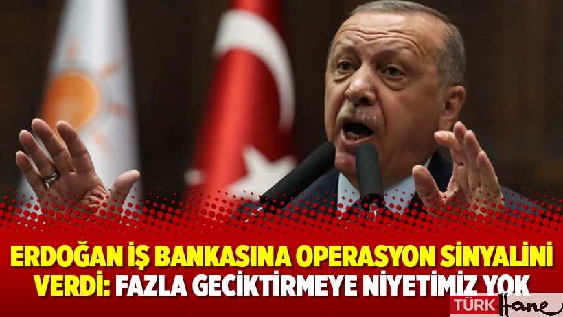 Erdoğan İş Bankasına operasyon sinyalini verdi: Fazla geciktirmeye niyetimiz yok