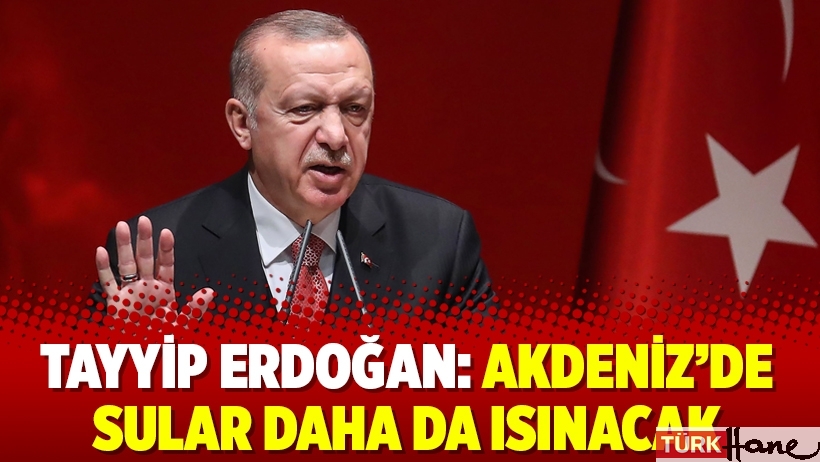 Tayyip Erdoğan: Akdeniz’de sular daha da ısınacak