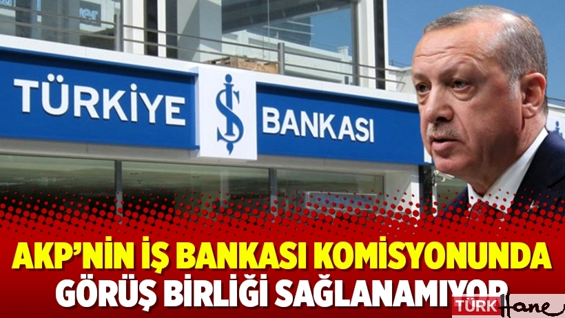AKP’nin İş Bankası komisyonunda görüş birliği sağlanamıyor
