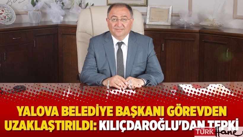 Yalova Belediye Başkanı görevden uzaklaştırıldı: Kılıçdaroğlu'dan tepki