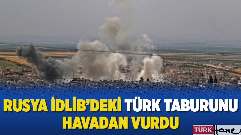 Rusya İdlib’deki Türk taburunu havadan vurdu