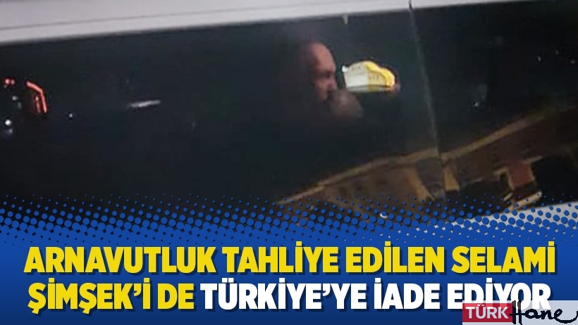 Arnavutluk tahliye edilen Selami Şimşek’i de Türkiye’ye iade ediyor