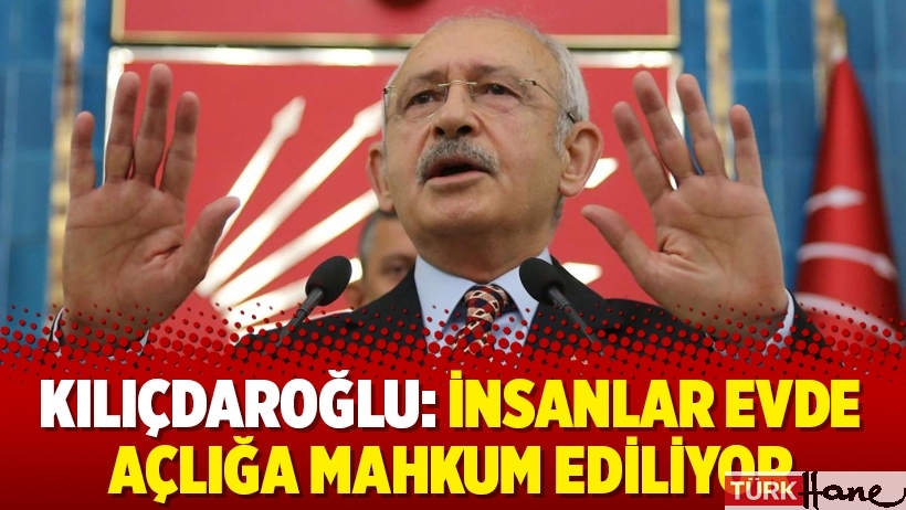 Kılıçdaroğlu: İnsanlar evde açlığa mahkum ediliyor