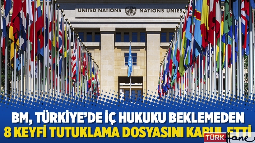 BM, Türkiye’de iç hukuku beklemeden 8 keyfi tutuklama dosyasını kabul etti