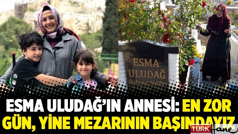 Esma Uludağ’ın annesi: En zor gün, yine mezarının başındayız