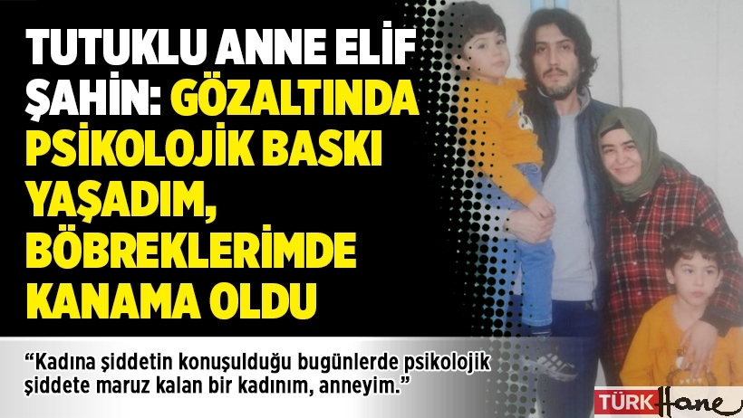 Tutuklu anne Elif Şahin: Gözaltında psikolojik baskı yaşadım, böbreklerimde kanama oldu