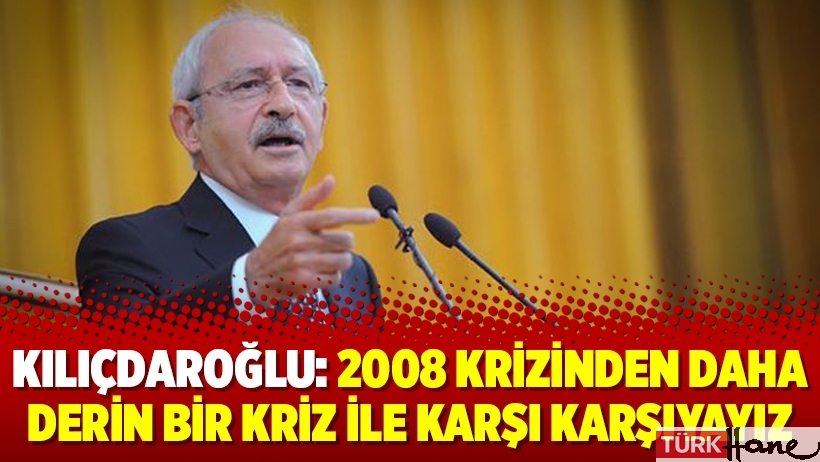 Kılıçdaroğlu: 2008 krizinden daha derin bir kriz ile karşı karşıyayız