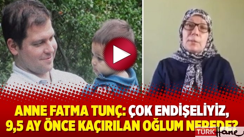 Anne Fatma Tunç: Çok endişeliyiz, 9,5 ay önce kaçırılan oğlum nerede?