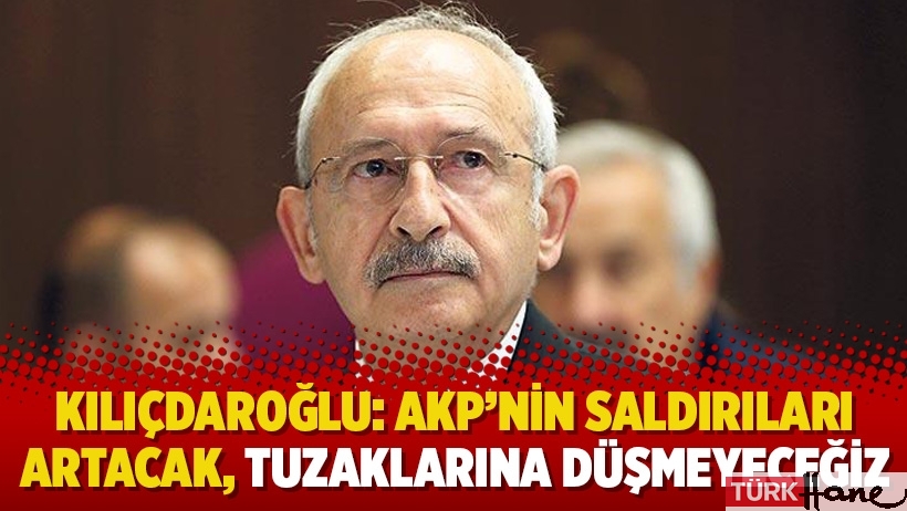 Kılıçdaroğlu: AKP’nin saldırıları artacak, tuzaklarına düşmeyeceğiz