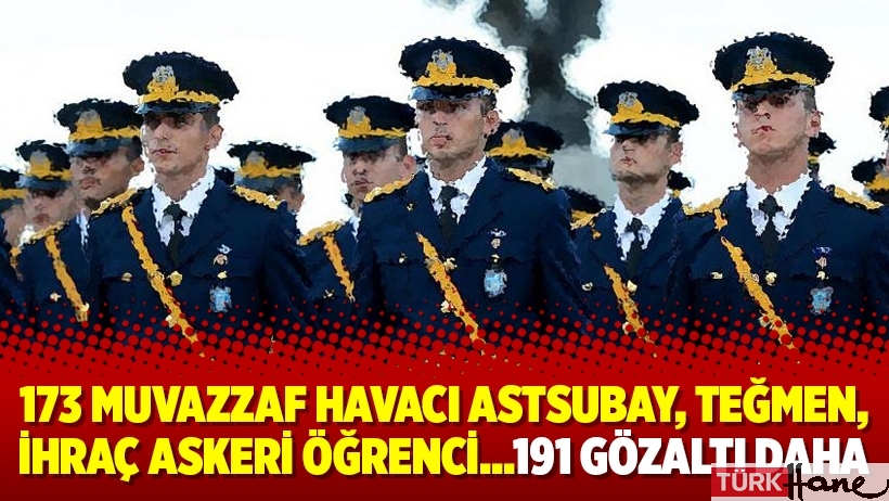 173 muvazzaf havacı astsubay, teğmen, ihraç askeri öğrenci…191 gözaltı daha