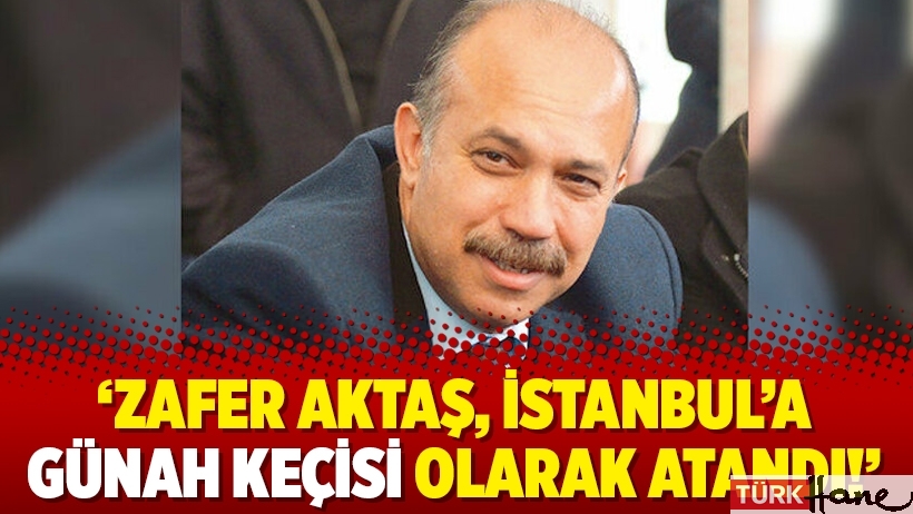 'Zafer Aktaş, İstanbul’a günah keçisi olarak atandı!'