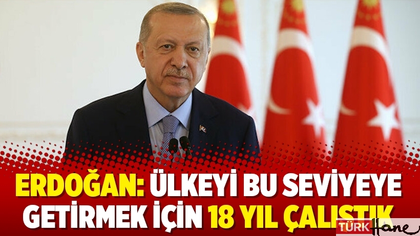 Erdoğan: Ülkeyi bu seviyeye getirmek için 18 yıl çalıştık