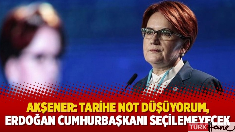 Meral Akşener: Tarihe not düşüyorum, Erdoğan Cumhurbaşkanı seçilemeyecek