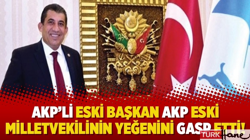 AKP’li eski başkan AKP eski milletvekilinin yeğenini gasp etti!