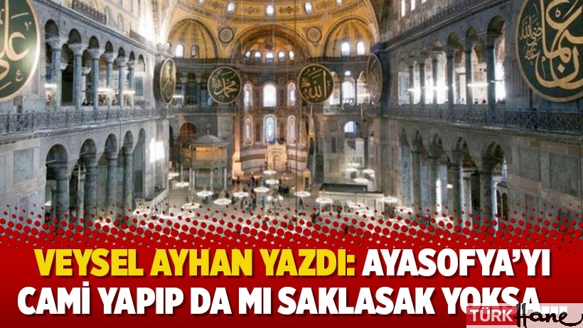 Veysel Ayhan yazdı: Ayasofya’yı cami yapıp da mı saklasak yoksa…