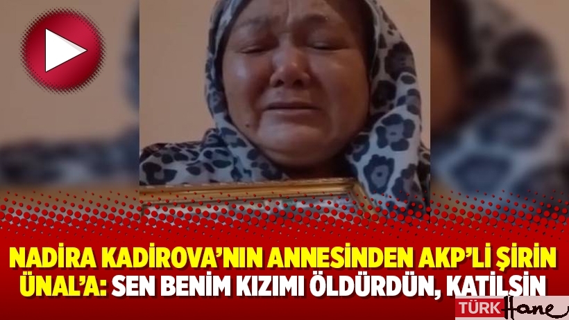 Nadira Kadirova’nın annesinden AKP’li Şirin Ünal’a: Sen benim kızımı öldürdün, katilsin