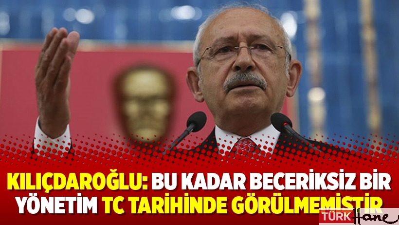 Kılıçdaroğlu: Bu kadar beceriksiz bir yönetim TC tarihinde görülmemiştir