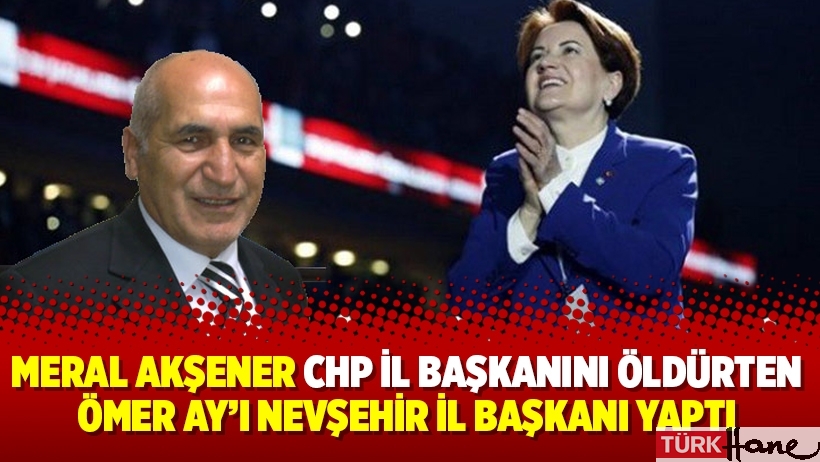 Meral Akşener CHP il başkanını öldürten Ömer Ay’ı Nevşehir il başkanı yaptı