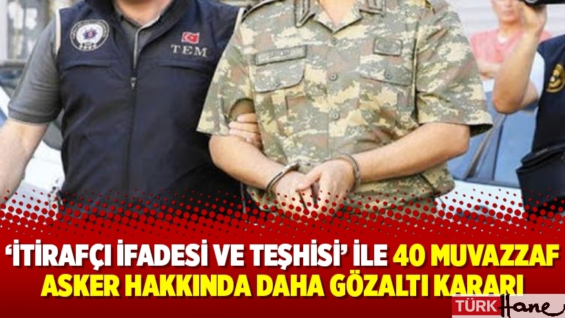 ‘İtirafçı ifadesi ve teşhisi’ ile 40 muvazzaf asker hakkında daha gözaltı kararı