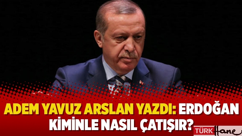 Adem Yavuz Arslan yazdı: Erdoğan kiminle nasıl çatışır?