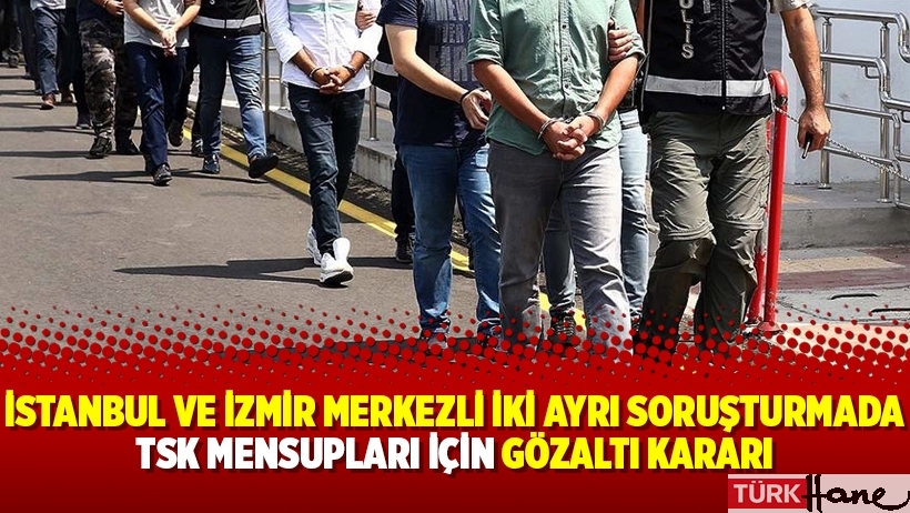İstanbul ve İzmir Merkezli iki ayrı soruşturmada TSK mensupları için gözaltı kararı
