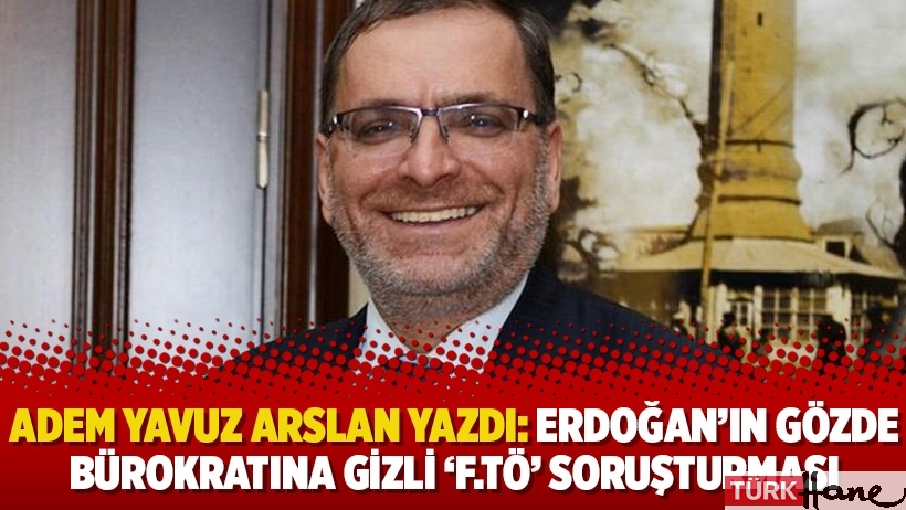 Adem Yavuz Arslan yazdı: Erdoğan’ın gözde bürokratına Gizli ‘F.TÖ’ soruşturması