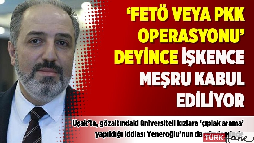 Yeneroğlu: ‘FETÖ veya PKK operasyonu’ deyince işkence meşru kabul ediliyor