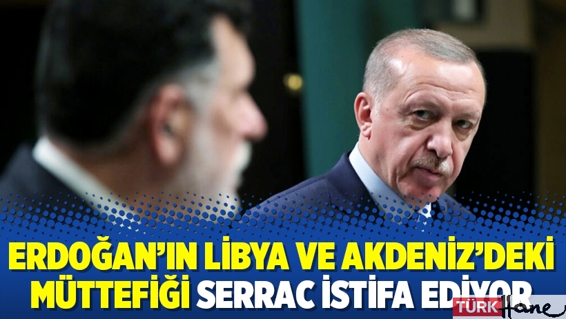 Erdoğan’ın Libya ve Akdeniz’deki müttefiği Serrac istifa ediyor