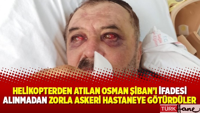 Helikopterden atılan Osman Şiban’ı ifadesi alınmadan zorla askeri hastaneye götürdüler
