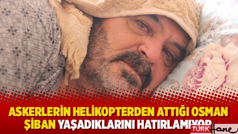 Askerlerin helikopterden attığı Osman Şiban yaşadıklarını hatırlamıyor