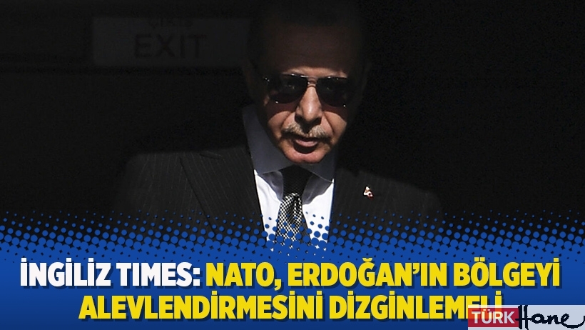 İngiliz Times: NATO, Erdoğan’ın bölgeyi alevlendirmesini dizginlemeli