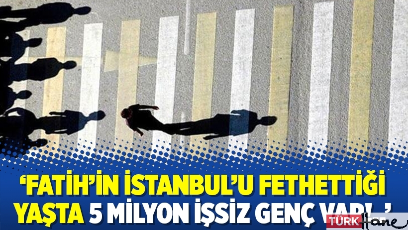‘Fatih’in İstanbul’u fethettiği yaşta 5 milyon işsiz genç var!..’