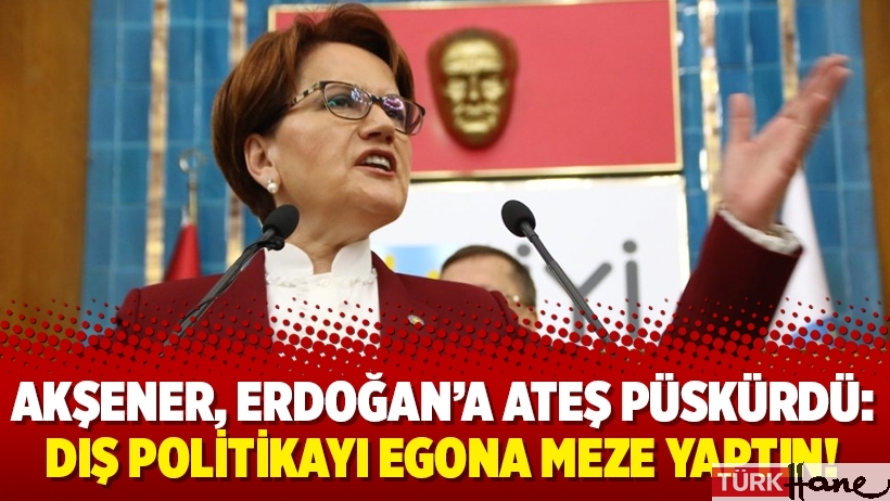 Akşener, Erdoğan’a ateş püskürdü: Dış politikayı egona meze yaptın!