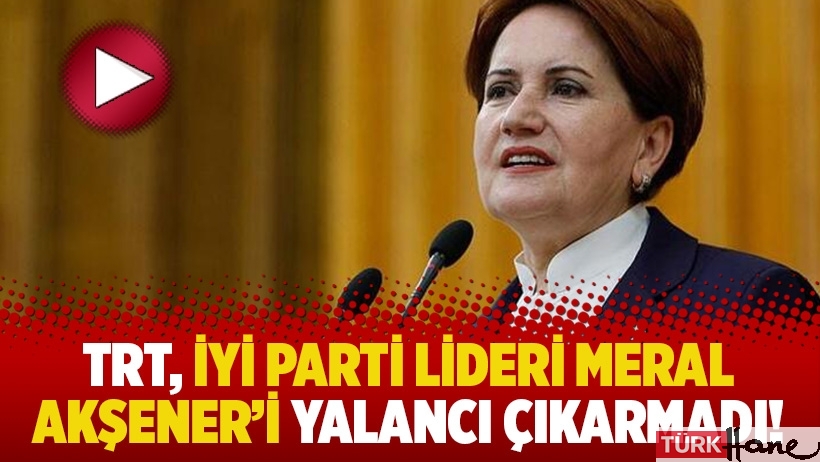 TRT, İyi Parti lideri Meral Akşener'i yalancı çıkarmadı!