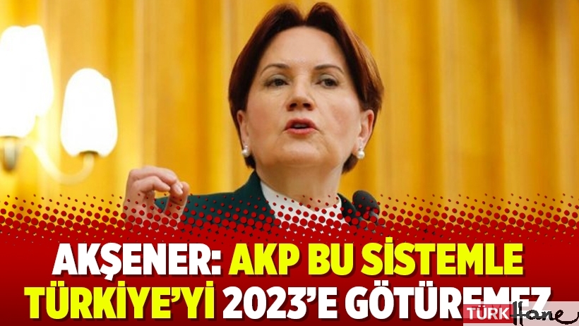 Akşener: AKP bu sistemle Türkiye’yi 2023’e götüremez