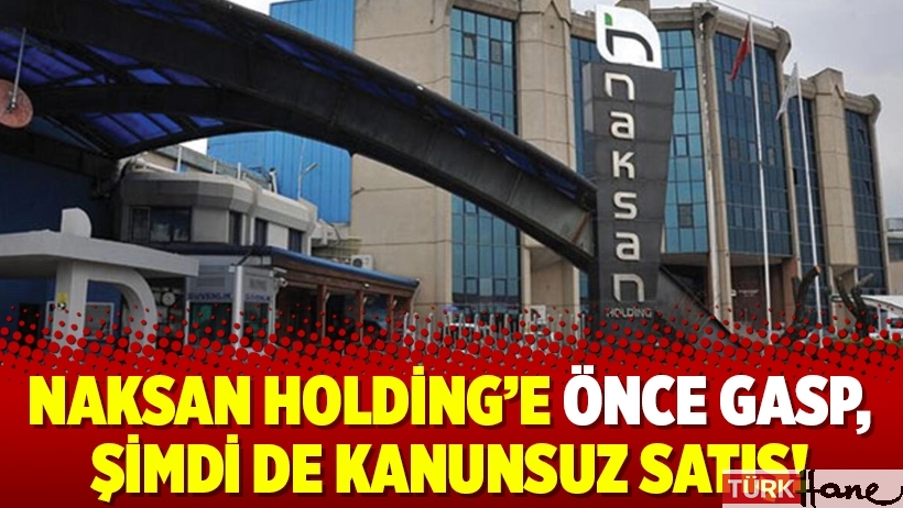 Naksan Holding’e önce gasp, şimdi de kanunsuz satış!