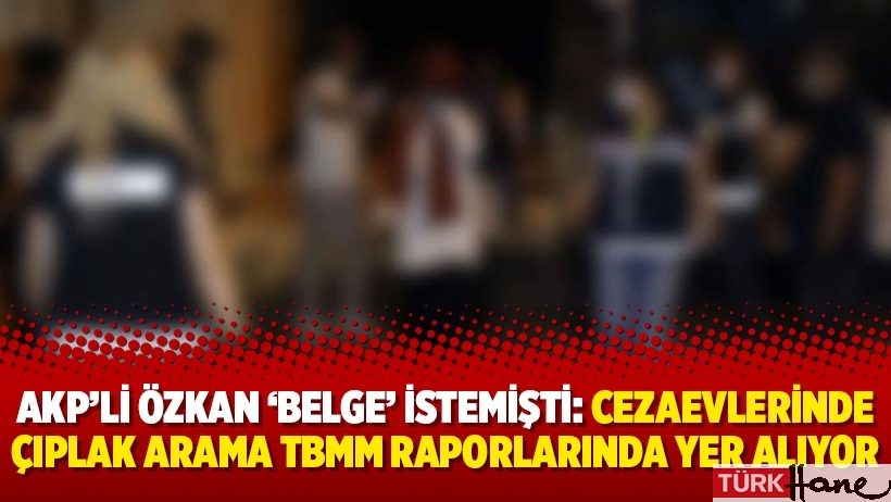 AKP’li Özkan ‘belge’ istemişti: Cezaevlerinde çıplak arama TBMM raporlarında yer alıyor