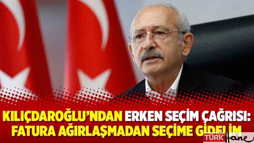 Kılıçdaroğlu’ndan erken seçim çağrısı: Fatura ağırlaşmadan seçime gidelim