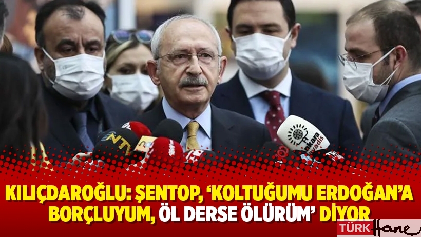 Kılıçdaroğlu: Şentop, ‘Koltuğumu Erdoğan’a borçluyum, öl derse ölürüm’ diyor
