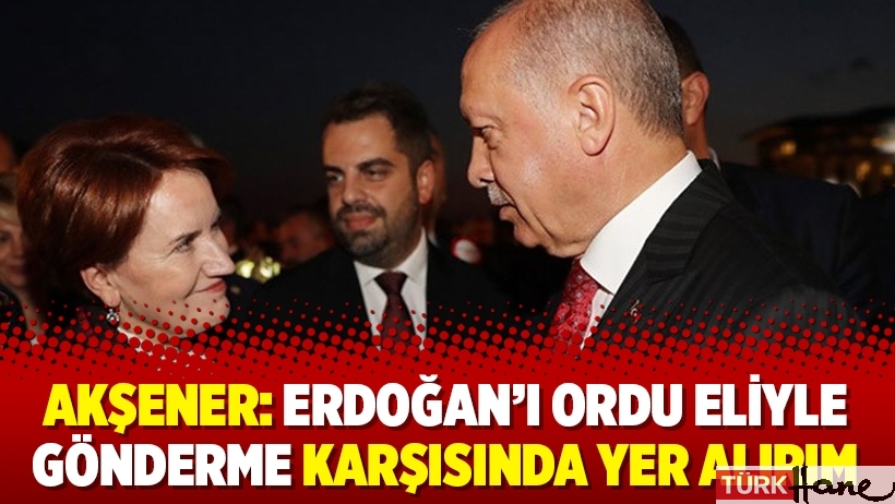 Akşener: Erdoğan’ı ordu eliyle gönderme karşısında yer alırım