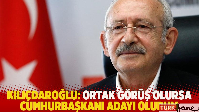 Kılıçdaroğlu: Ortak görüş olursa cumhurbaşkanı adayı olurum